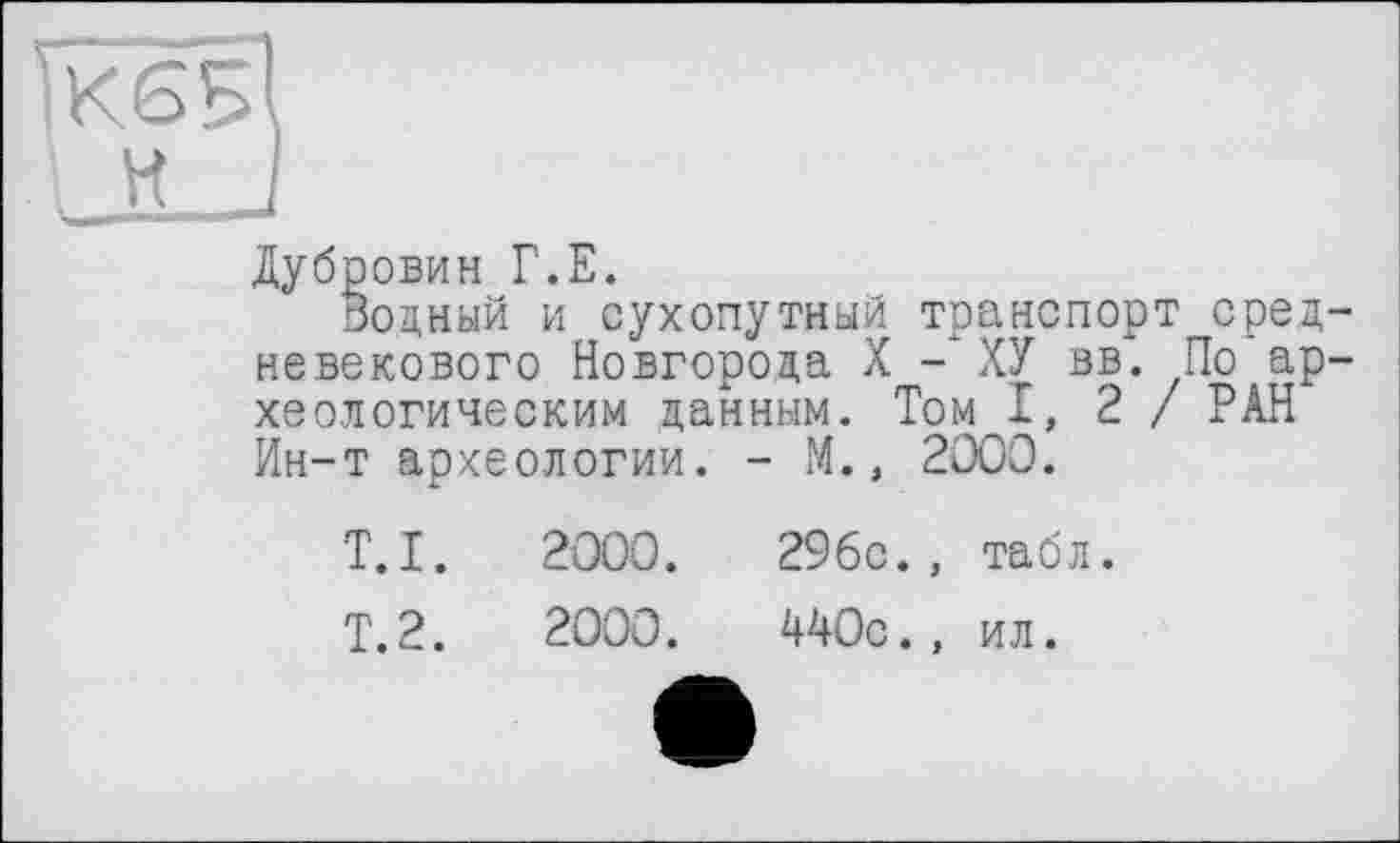 ﻿ЇК6БІ
H J
Дубровин Г.Е.
Водный и сухопутный транспорт средневекового Новгорода X - ХУ вв. По археологическим данным. Том 1,2/ РАН Ин-т археологии. - М., 2000.
T.I.
Т.2.
2000.
2000.
296с., табл.
440с., ил.